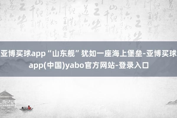 亚博买球app“山东舰”犹如一座海上堡垒-亚博买球app(中国)yabo官方网站-登录入口