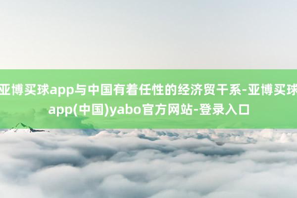 亚博买球app与中国有着任性的经济贸干系-亚博买球app(中国)yabo官方网站-登录入口