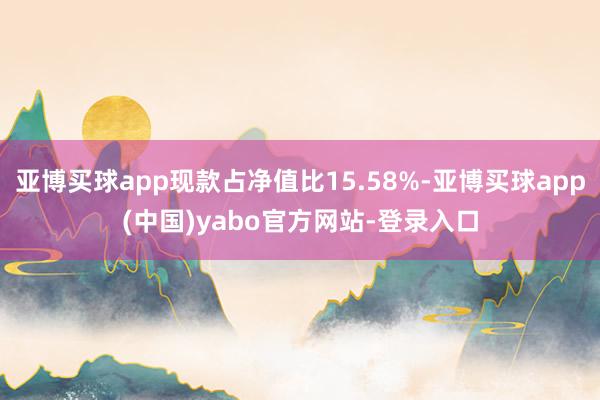 亚博买球app现款占净值比15.58%-亚博买球app(中国)yabo官方网站-登录入口