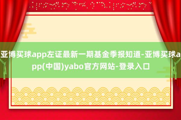 亚博买球app左证最新一期基金季报知道-亚博买球app(中国)yabo官方网站-登录入口