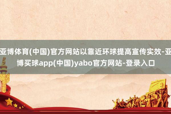 亚博体育(中国)官方网站以靠近环球提高宣传实效-亚博买球app(中国)yabo官方网站-登录入口