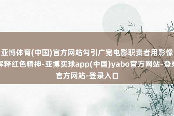 亚博体育(中国)官方网站勾引广宽电影职责者用影像天真解释红色精神-亚博买球app(中国)yabo官方网站-登录入口