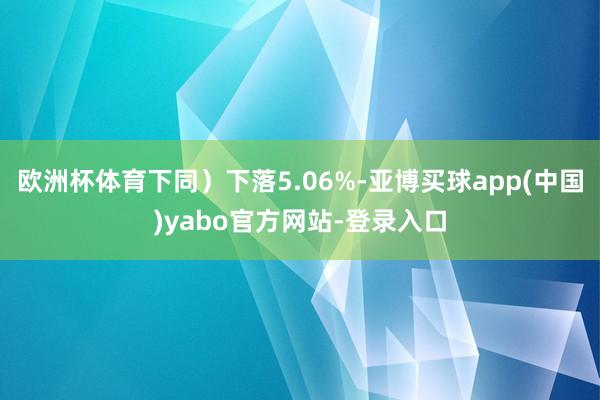 欧洲杯体育下同）下落5.06%-亚博买球app(中国)yabo官方网站-登录入口