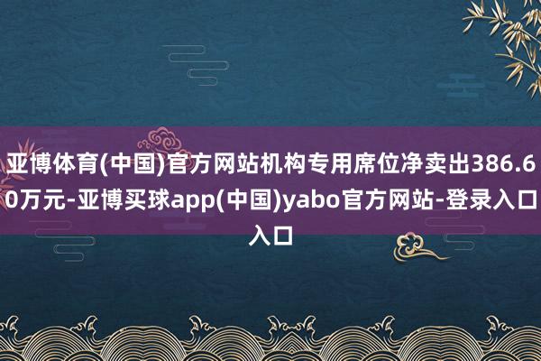 亚博体育(中国)官方网站机构专用席位净卖出386.60万元-亚博买球app(中国)yabo官方网站-登录入口