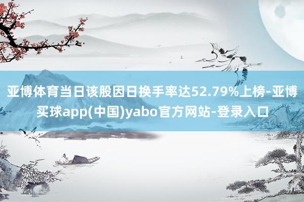 亚博体育当日该股因日换手率达52.79%上榜-亚博买球app(中国)yabo官方网站-登录入口