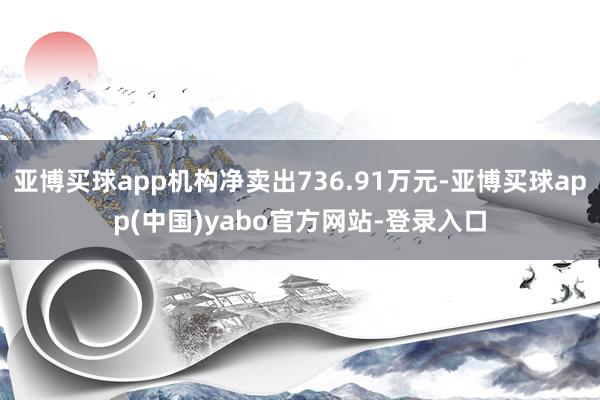 亚博买球app机构净卖出736.91万元-亚博买球app(中国)yabo官方网站-登录入口
