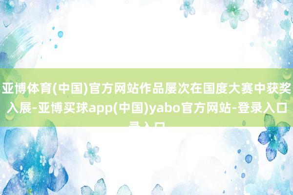 亚博体育(中国)官方网站作品屡次在国度大赛中获奖入展-亚博买球app(中国)yabo官方网站-登录入口