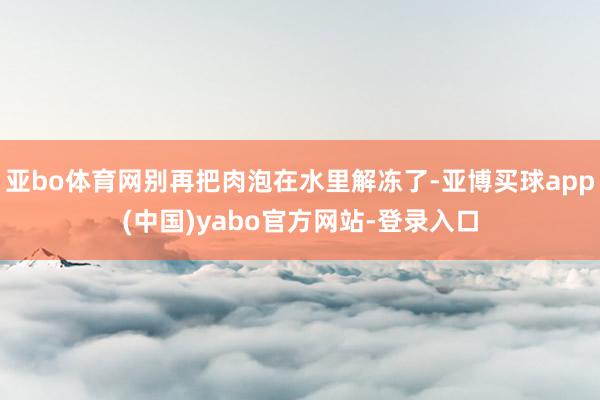 亚bo体育网别再把肉泡在水里解冻了-亚博买球app(中国)yabo官方网站-登录入口