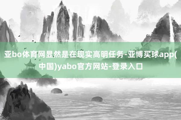 亚bo体育网显然是在现实高明任务-亚博买球app(中国)yabo官方网站-登录入口