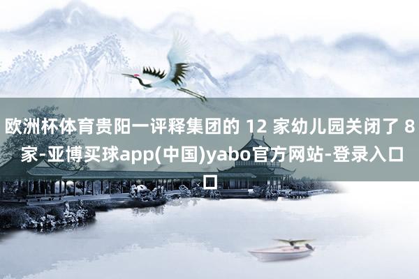 欧洲杯体育贵阳一评释集团的 12 家幼儿园关闭了 8 家-亚博买球app(中国)yabo官方网站-登录入口