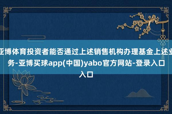 亚博体育投资者能否通过上述销售机构办理基金上述业务-亚博买球app(中国)yabo官方网站-登录入口