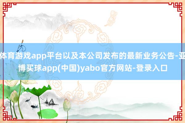 体育游戏app平台以及本公司发布的最新业务公告-亚博买球app(中国)yabo官方网站-登录入口