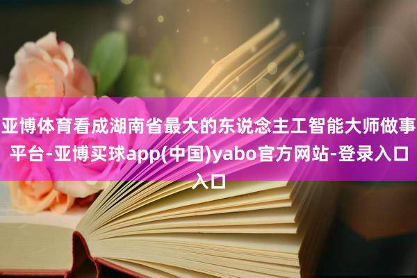 亚博体育　　看成湖南省最大的东说念主工智能大师做事平台-亚博买球app(中国)yabo官方网站-登录入口