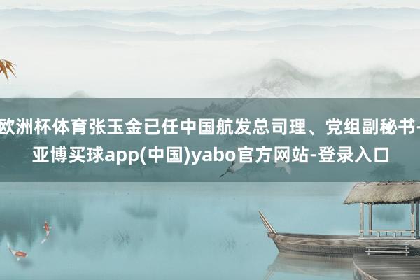 欧洲杯体育张玉金已任中国航发总司理、党组副秘书-亚博买球app(中国)yabo官方网站-登录入口