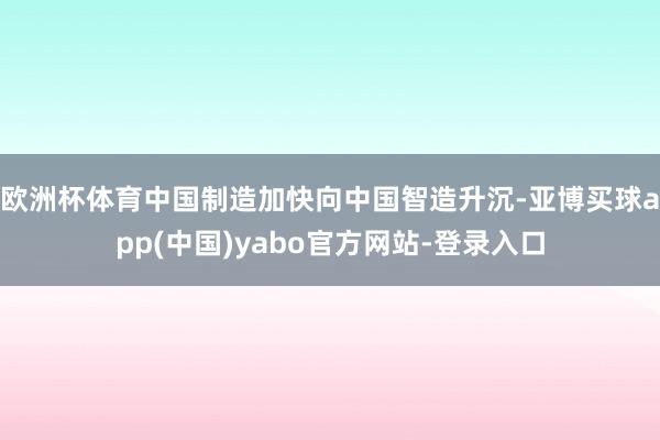 欧洲杯体育中国制造加快向中国智造升沉-亚博买球app(中国)yabo官方网站-登录入口