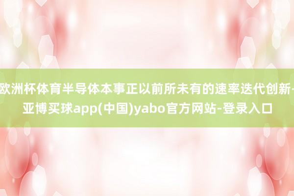 欧洲杯体育半导体本事正以前所未有的速率迭代创新-亚博买球app(中国)yabo官方网站-登录入口