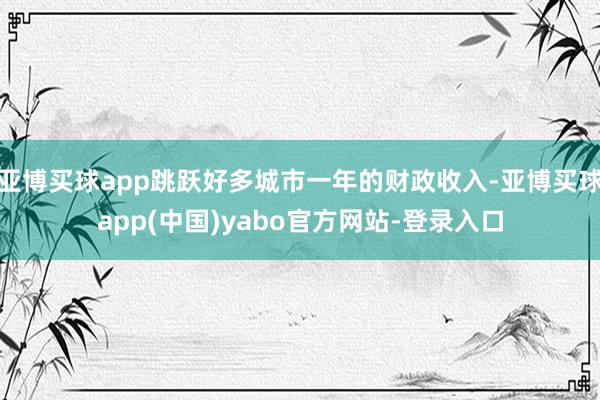 亚博买球app跳跃好多城市一年的财政收入-亚博买球app(中国)yabo官方网站-登录入口