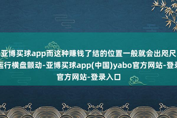 亚博买球app而这种赚钱了结的位置一般就会出咫尺股价运行横盘颤动-亚博买球app(中国)yabo官方网站-登录入口