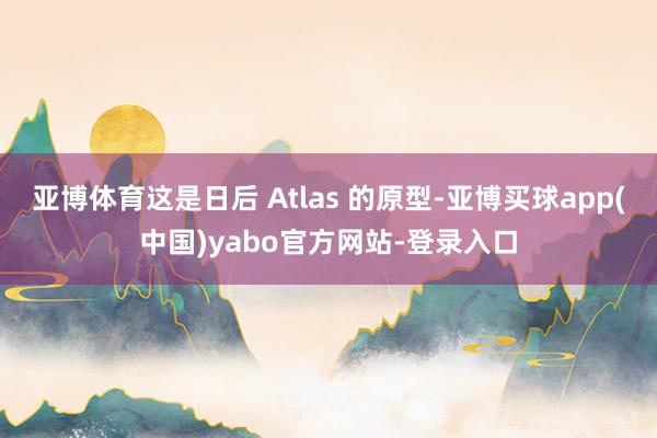 亚博体育这是日后 Atlas 的原型-亚博买球app(中国)yabo官方网站-登录入口