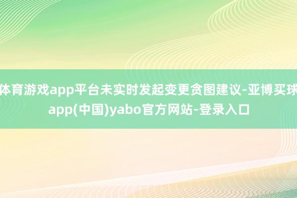 体育游戏app平台未实时发起变更贪图建议-亚博买球app(中国)yabo官方网站-登录入口