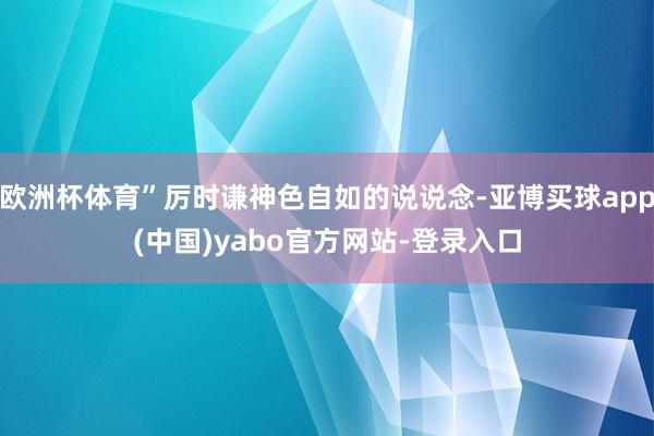 欧洲杯体育”厉时谦神色自如的说说念-亚博买球app(中国)yabo官方网站-登录入口