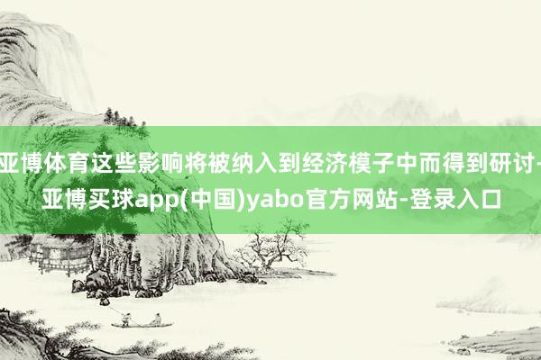 亚博体育这些影响将被纳入到经济模子中而得到研讨-亚博买球app(中国)yabo官方网站-登录入口