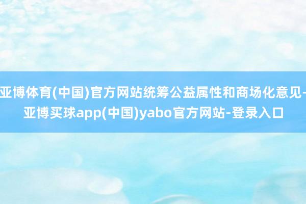 亚博体育(中国)官方网站统筹公益属性和商场化意见-亚博买球app(中国)yabo官方网站-登录入口