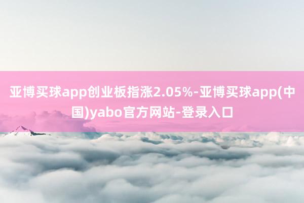 亚博买球app创业板指涨2.05%-亚博买球app(中国)yabo官方网站-登录入口