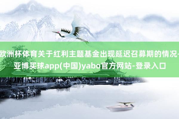 欧洲杯体育关于红利主题基金出现延迟召募期的情况-亚博买球app(中国)yabo官方网站-登录入口