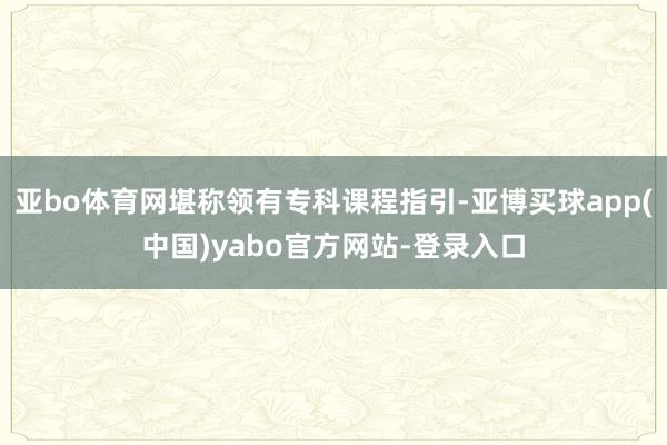 亚bo体育网堪称领有专科课程指引-亚博买球app(中国)yabo官方网站-登录入口