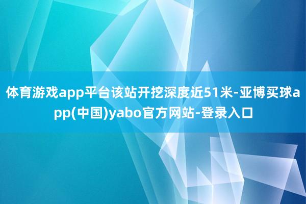 体育游戏app平台该站开挖深度近51米-亚博买球app(中国)yabo官方网站-登录入口