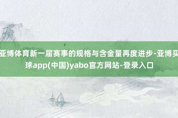 亚博体育新一届赛事的规格与含金量再度进步-亚博买球app(中国)yabo官方网站-登录入口