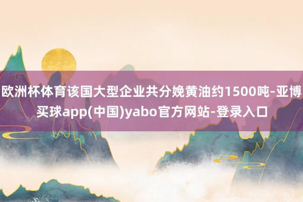 欧洲杯体育该国大型企业共分娩黄油约1500吨-亚博买球app(中国)yabo官方网站-登录入口