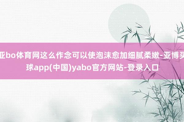 亚bo体育网这么作念可以使泡沫愈加细腻柔嫩-亚博买球app(中国)yabo官方网站-登录入口