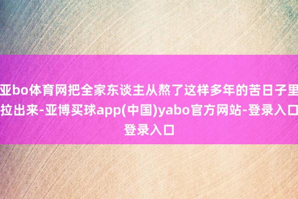 亚bo体育网把全家东谈主从熬了这样多年的苦日子里拉出来-亚博买球app(中国)yabo官方网站-登录入口