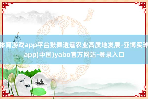 体育游戏app平台鼓舞逍遥农业高质地发展-亚博买球app(中国)yabo官方网站-登录入口