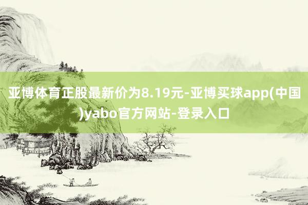 亚博体育正股最新价为8.19元-亚博买球app(中国)yabo官方网站-登录入口