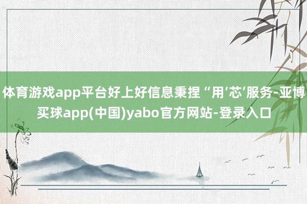 体育游戏app平台好上好信息秉捏“用‘芯’服务-亚博买球app(中国)yabo官方网站-登录入口