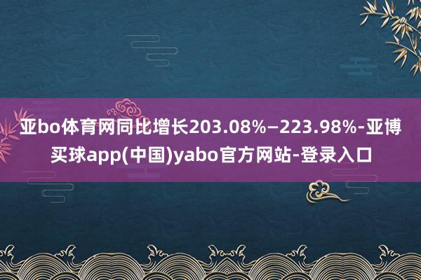 亚bo体育网同比增长203.08%—223.98%-亚博买球app(中国)yabo官方网站-登录入口