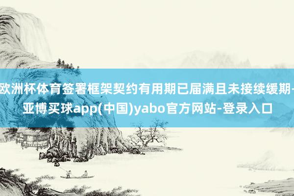 欧洲杯体育签署框架契约有用期已届满且未接续缓期-亚博买球app(中国)yabo官方网站-登录入口