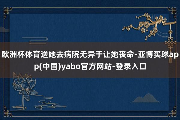 欧洲杯体育送她去病院无异于让她丧命-亚博买球app(中国)yabo官方网站-登录入口