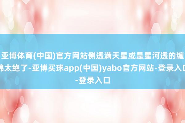亚博体育(中国)官方网站侧透满天星或是星河透的缠绵太绝了-亚博买球app(中国)yabo官方网站-登录入口