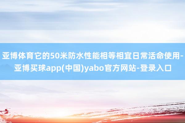 亚博体育它的50米防水性能相等相宜日常活命使用-亚博买球app(中国)yabo官方网站-登录入口